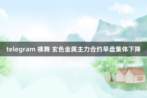 telegram 裸舞 玄色金属主力合约早盘集体下降