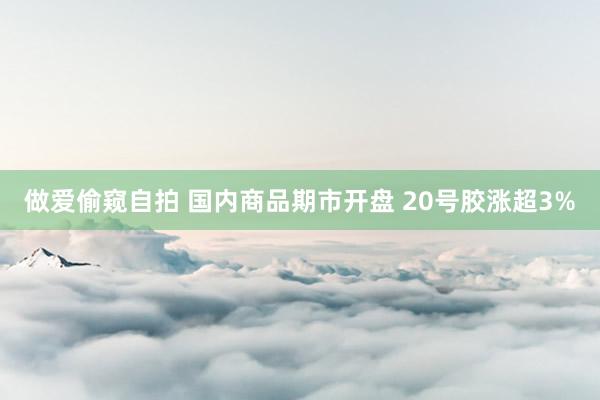 做爱偷窥自拍 国内商品期市开盘 20号胶涨超3%
