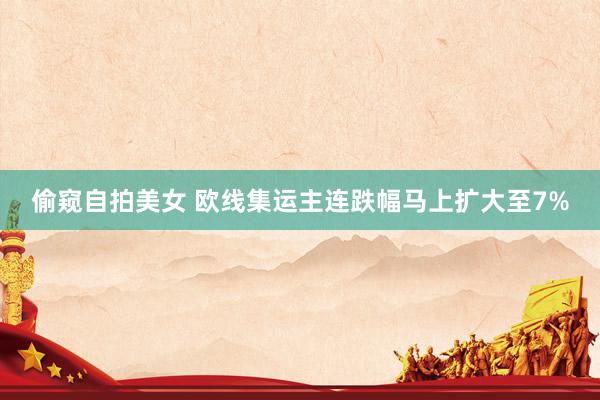 偷窥自拍美女 欧线集运主连跌幅马上扩大至7%