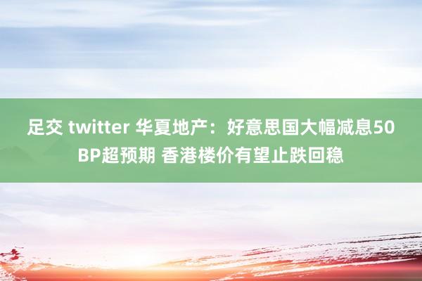 足交 twitter 华夏地产：好意思国大幅减息50BP超预期 香港楼价有望止跌回稳