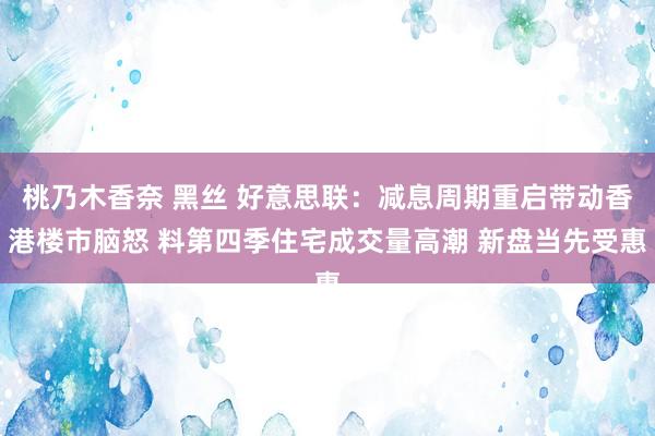 桃乃木香奈 黑丝 好意思联：减息周期重启带动香港楼市脑怒 料第四季住宅成交量高潮 新盘当先受惠