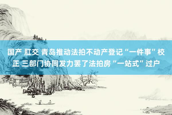 国产 肛交 青岛推动法拍不动产登记“一件事”校正 三部门协同发力罢了法拍房“一站式”过户