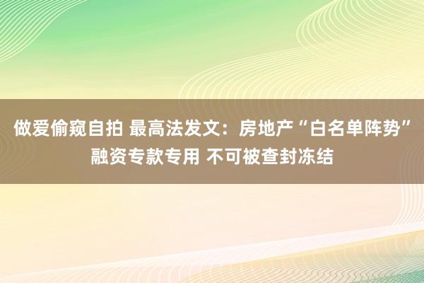 做爱偷窥自拍 最高法发文：房地产“白名单阵势”融资专款专用 不可被查封冻结