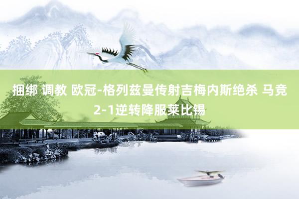 捆绑 调教 欧冠-格列兹曼传射吉梅内斯绝杀 马竞2-1逆转降服莱比锡