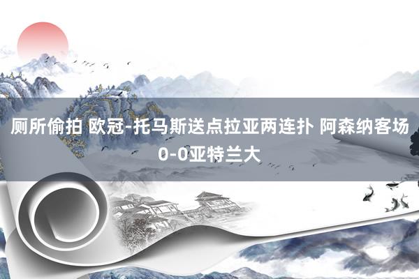 厕所偷拍 欧冠-托马斯送点拉亚两连扑 阿森纳客场0-0亚特兰大