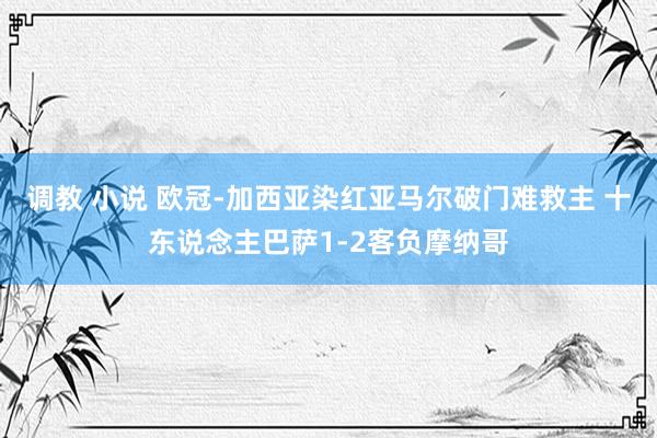 调教 小说 欧冠-加西亚染红亚马尔破门难救主 十东说念主巴萨1-2客负摩纳哥