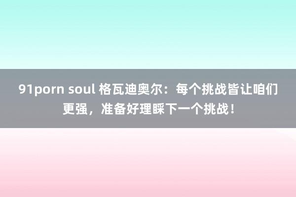 91porn soul 格瓦迪奥尔：每个挑战皆让咱们更强，准备好理睬下一个挑战！