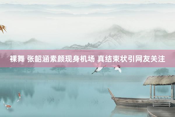 裸舞 张韶涵素颜现身机场 真结束状引网友关注