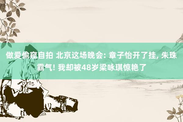 做爱偷窥自拍 北京这场晚会: 章子怡开了挂， 朱珠霸气! 我却被48岁梁咏琪惊艳了