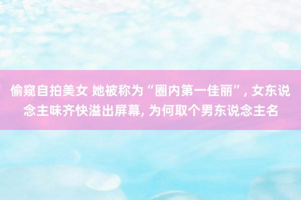 偷窥自拍美女 她被称为“圈内第一佳丽”， 女东说念主味齐快溢出屏幕， 为何取个男东说念主名