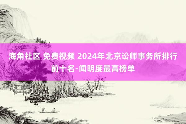 海角社区 免费视频 2024年北京讼师事务所排行前十名-闻明度最高榜单