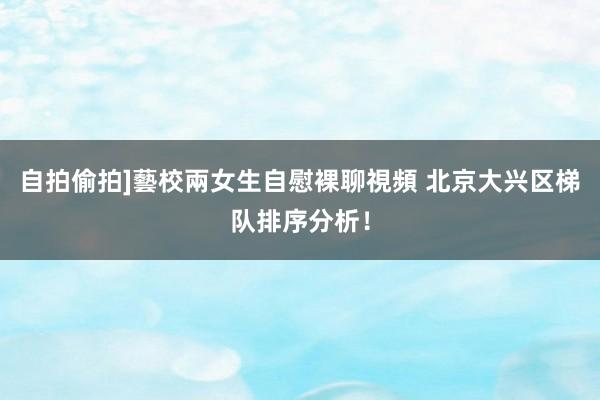 自拍偷拍]藝校兩女生自慰裸聊視頻 北京大兴区梯队排序分析！