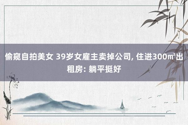 偷窥自拍美女 39岁女雇主卖掉公司， 住进300㎡出租房: 躺平挺好