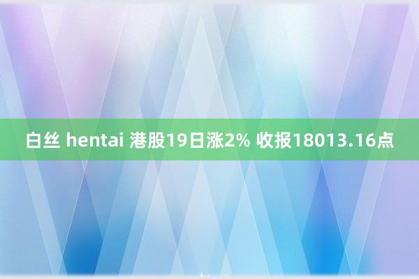 白丝 hentai 港股19日涨2% 收报18013.16点