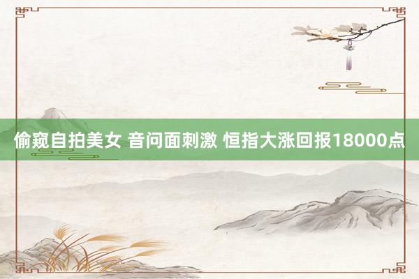 偷窥自拍美女 音问面刺激 恒指大涨回报18000点