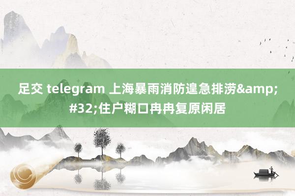 足交 telegram 上海暴雨消防遑急排涝&#32;住户糊口冉冉复原闲居