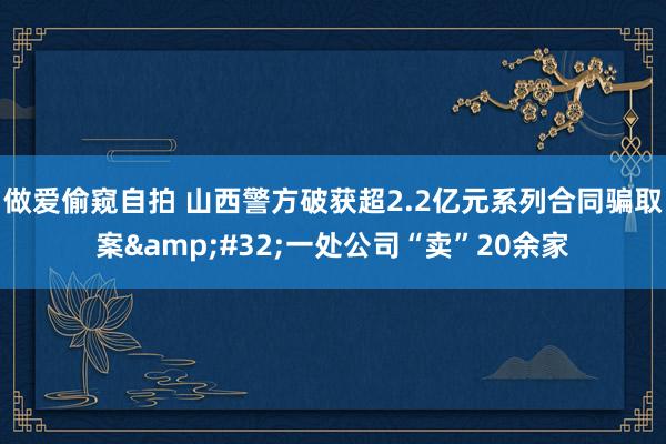 做爱偷窥自拍 山西警方破获超2.2亿元系列合同骗取案&#32;一处公司“卖”20余家