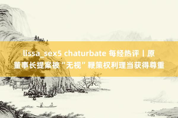 lissa_sex5 chaturbate 每经热评丨原董事长提案被“无视”鞭策权利理当获得尊重