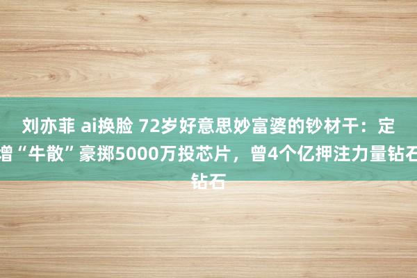 刘亦菲 ai换脸 72岁好意思妙富婆的钞材干：定增“牛散”豪掷5000万投芯片，曾4个亿押注力量钻石