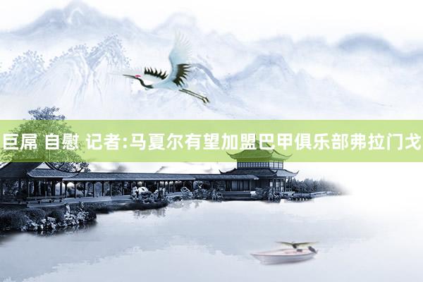 巨屌 自慰 记者:马夏尔有望加盟巴甲俱乐部弗拉门戈