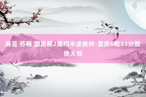 麻豆 苏畅 国足前2届均半途换帅:里皮6轮11分险挽天倾