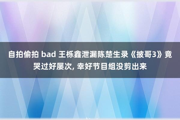 自拍偷拍 bad 王栎鑫泄漏陈楚生录《披哥3》竟哭过好屡次， 幸好节目组没剪出来