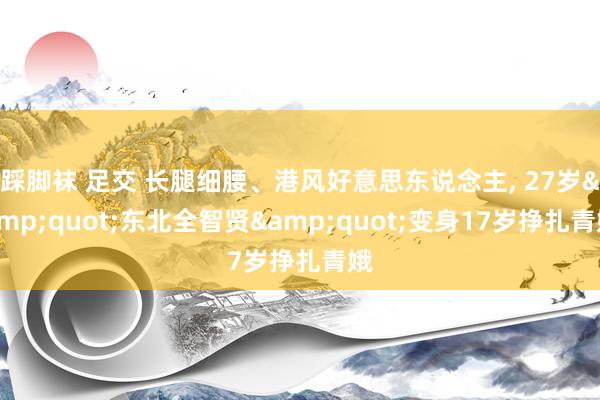 踩脚袜 足交 长腿细腰、港风好意思东说念主， 27岁&quot;东北全智贤&quot;变身17岁挣扎青娥