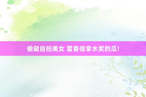 偷窥自拍美女 雷喜信拿水奖的瓜!