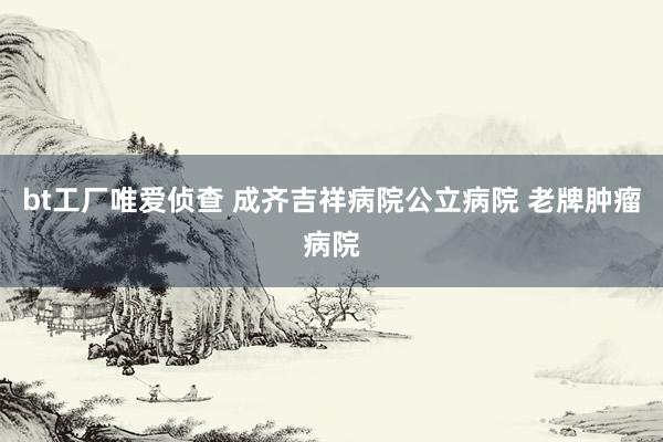 bt工厂唯爱侦查 成齐吉祥病院公立病院 老牌肿瘤病院