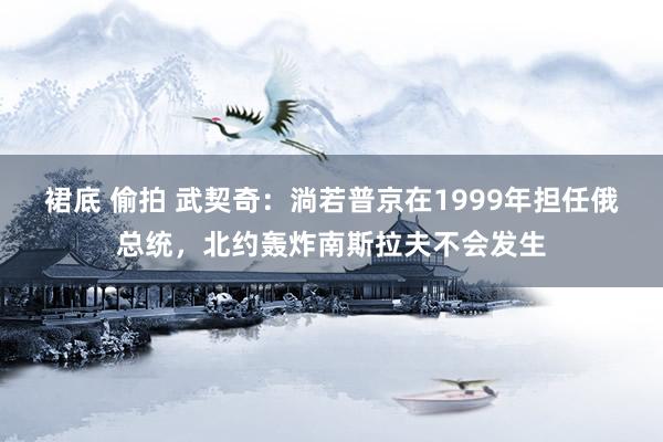 裙底 偷拍 武契奇：淌若普京在1999年担任俄总统，北约轰炸南斯拉夫不会发生