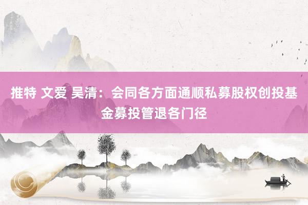 推特 文爱 吴清：会同各方面通顺私募股权创投基金募投管退各门径