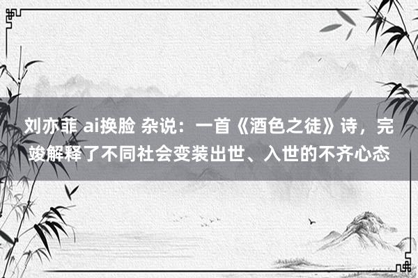 刘亦菲 ai换脸 杂说：一首《酒色之徒》诗，完竣解释了不同社会变装出世、入世的不齐心态