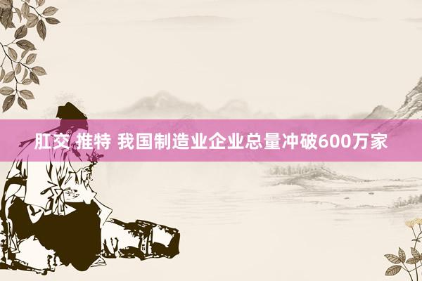肛交 推特 我国制造业企业总量冲破600万家