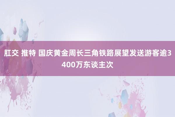 肛交 推特 国庆黄金周长三角铁路展望发送游客逾3400万东谈主次