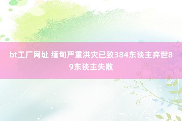 bt工厂网址 缅甸严重洪灾已致384东谈主弃世89东谈主失散