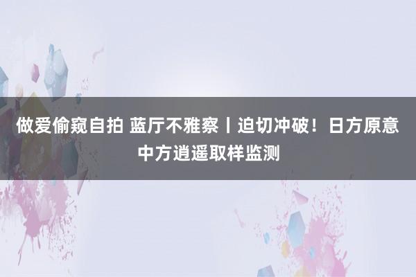 做爱偷窥自拍 蓝厅不雅察丨迫切冲破！日方原意中方逍遥取样监测