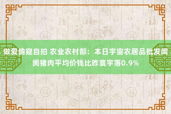 做爱偷窥自拍 农业农村部：本日宇宙农居品批发阛阓猪肉平均价钱比昨寰宇落0.9%