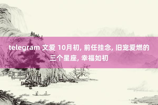 telegram 文爱 10月初， 前任挂念， 旧宠爱燃的三个星座， 幸福如初