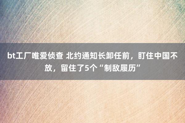 bt工厂唯爱侦查 北约通知长卸任前，盯住中国不放，留住了5个“制敌履历”