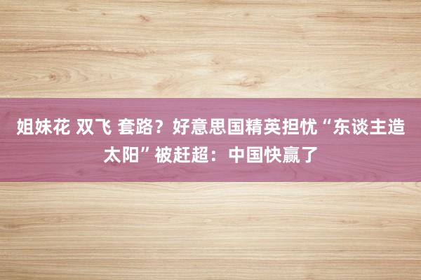 姐妹花 双飞 套路？好意思国精英担忧“东谈主造太阳”被赶超：中国快赢了