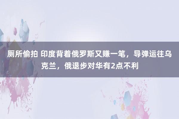 厕所偷拍 印度背着俄罗斯又赚一笔，导弹运往乌克兰，俄退步对华有2点不利