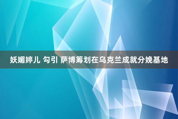 妖媚婷儿 勾引 萨博筹划在乌克兰成就分娩基地