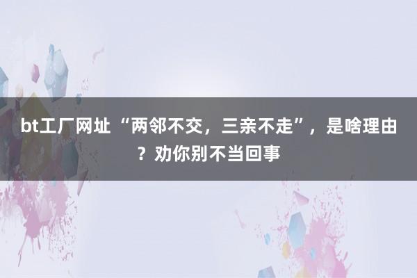 bt工厂网址 “两邻不交，三亲不走”，是啥理由？劝你别不当回事
