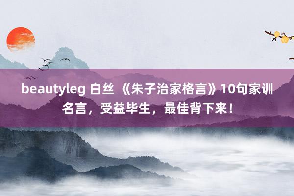 beautyleg 白丝 《朱子治家格言》10句家训名言，受益毕生，最佳背下来！