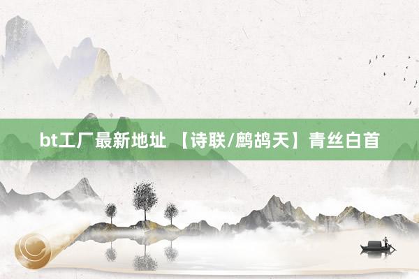 bt工厂最新地址 【诗联/鹧鸪天】青丝白首