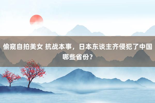 偷窥自拍美女 抗战本事，日本东谈主齐侵犯了中国哪些省份？