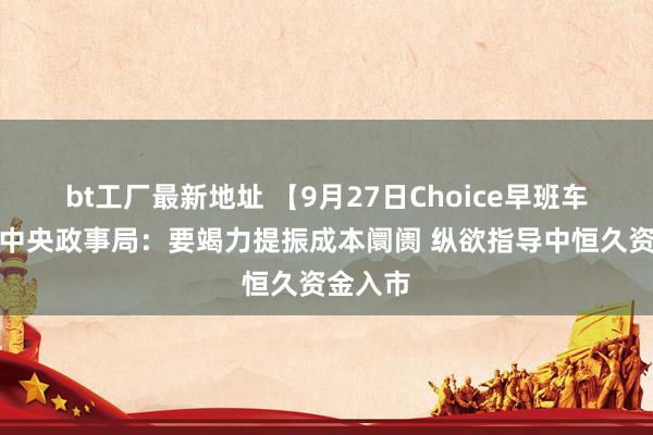 bt工厂最新地址 【9月27日Choice早班车】中共中央政事局：要竭力提振成本阛阓 纵欲指导中恒久资金入市