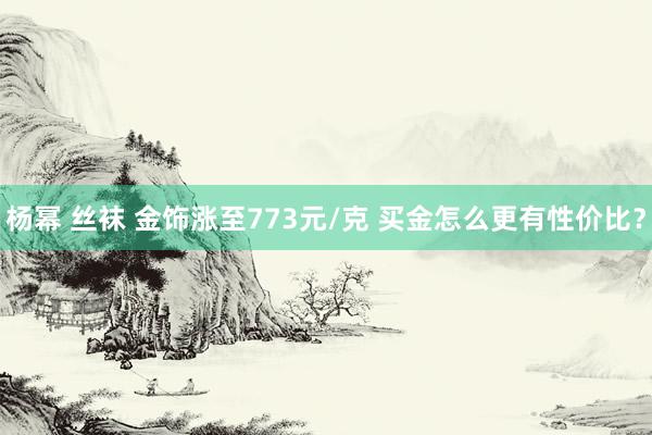 杨幂 丝袜 金饰涨至773元/克 买金怎么更有性价比？
