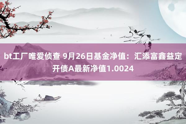 bt工厂唯爱侦查 9月26日基金净值：汇添富鑫益定开债A最新净值1.0024