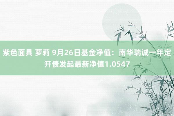 紫色面具 萝莉 9月26日基金净值：南华瑞诚一年定开债发起最新净值1.0547